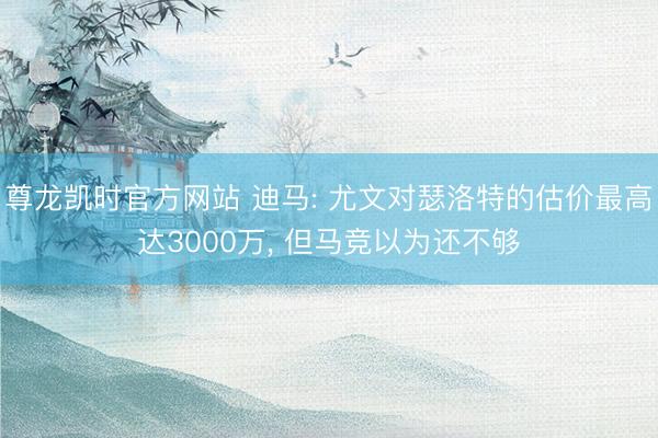 尊龙凯时官方网站 迪马: 尤文对瑟洛特的估价最高达3000万， 但马竞以为还不够