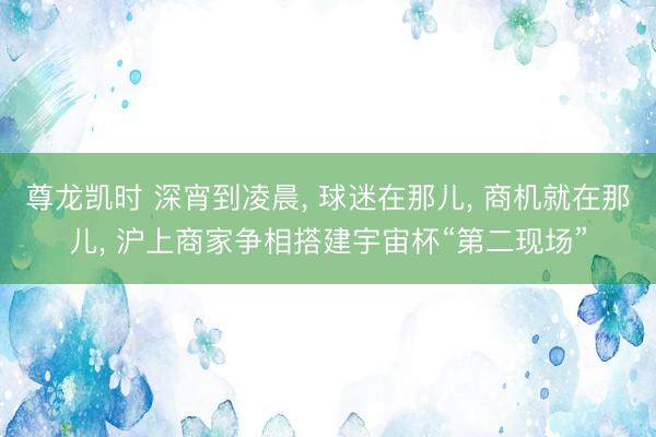 尊龙凯时 深宵到凌晨， 球迷在那儿， 商机就在那儿， 沪上商家争相搭建宇宙杯“第二现场”