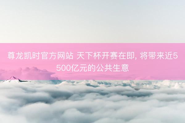 尊龙凯时官方网站 天下杯开赛在即， 将带来近5500亿元的公共生意