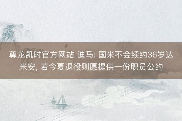 尊龙凯时官方网站 迪马: 国米不会续约36岁达米安, 若今夏退役则愿提供一份职员公约