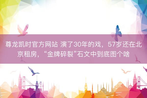 尊龙凯时官方网站 演了30年的戏，57岁还在北京租房，“金牌碎裂”石文中到底图个啥