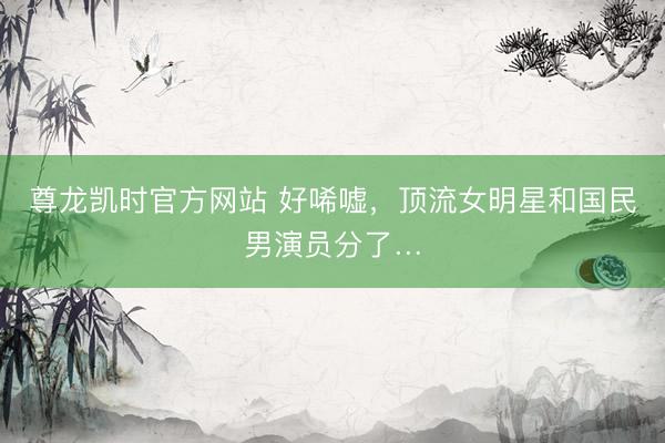 尊龙凯时官方网站 好唏嘘，顶流女明星和国民男演员分了…