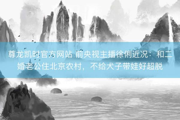 尊龙凯时官方网站 前央视主播徐俐近况：和二婚老公住北京农村，不给犬子带娃好超脱