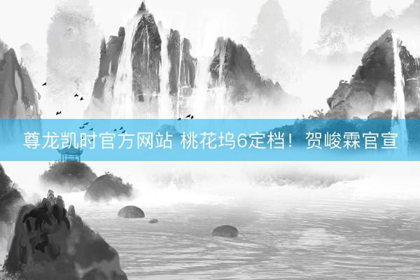 尊龙凯时官方网站 桃花坞6定档！贺峻霖官宣