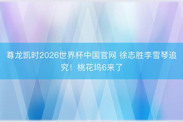 尊龙凯时2026世界杯中国官网 徐志胜李雪琴追究！桃花坞6来了