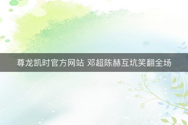 尊龙凯时官方网站 邓超陈赫互坑笑翻全场