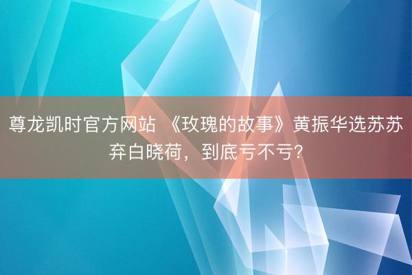 尊龙凯时官方网站 《玫瑰的故事》黄振华选苏苏弃白晓荷，到底亏不亏？