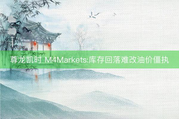 尊龙凯时 M4Markets:库存回落难改油价僵执
