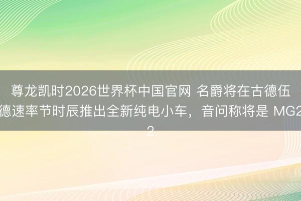 尊龙凯时2026世界杯中国官网 名爵将在古德伍德速率节时辰推出全新纯电小车，音问称将是 MG2