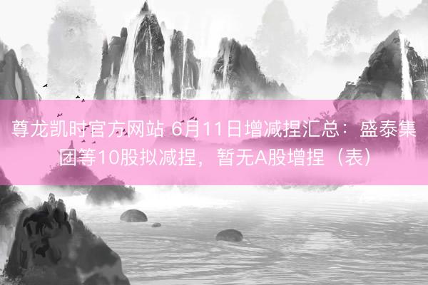 尊龙凯时官方网站 6月11日增减捏汇总：盛泰集团等10股拟减捏，暂无A股增捏（表）