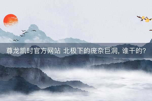 尊龙凯时官方网站 北极下的庞杂巨洞， 谁干的?