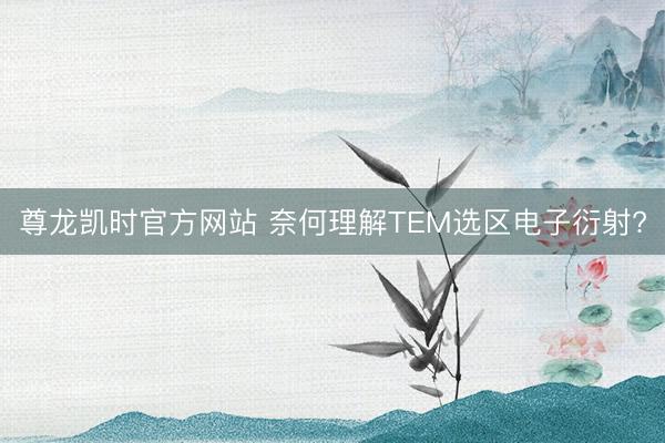 尊龙凯时官方网站 奈何理解TEM选区电子衍射?