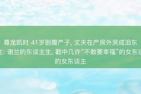尊龙凯时 41岁剖腹产子， 丈夫在产房外哭成泪东谈主: 谢兰的东谈主生， 戳中几许“不敢要幸福”的女东谈主