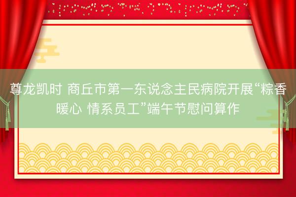 尊龙凯时 商丘市第一东说念主民病院开展“粽香暖心 情系员工”端午节慰问算作