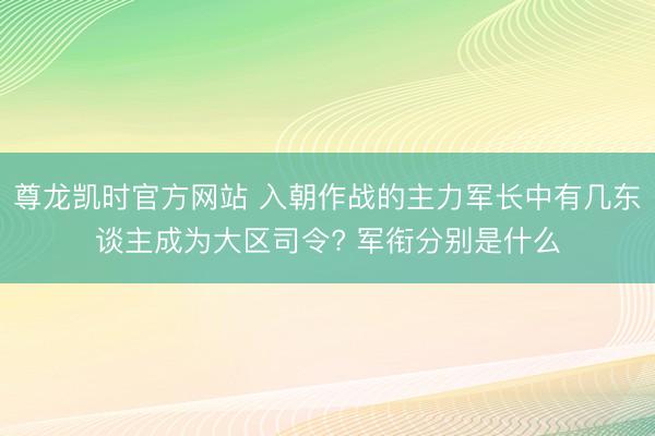尊龙凯时官方网站 入朝作战的主力军长中有几东谈主成为大区司令? 军衔分别是什么