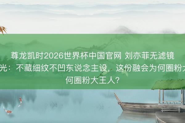 尊龙凯时2026世界杯中国官网 刘亦菲无滤镜生图曝光:不藏细纹不凹东说念主设,这份融会为何圈粉大王人?