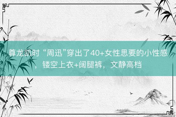 尊龙凯时 “周迅”穿出了40+女性思要的小性感,镂空上衣+阔腿裤,文静高档