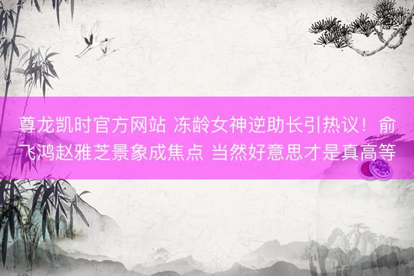 尊龙凯时官方网站 冻龄女神逆助长引热议！俞飞鸿赵雅芝景象成焦点 当然好意思才是真高等