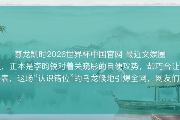 尊龙凯时2026世界杯中国官网 最近文娱圈的综艺名阵势又添新梗,正本是李昀锐对着关晓彤的自便攻势,却巧合让傍边的丁程鑫心率爆表,这场“认识错位”的乌龙倏地引爆全网,网友们的嘲谑和玩梗更是让话题热度居高不下。不少东谈主意思,这到底是节目效