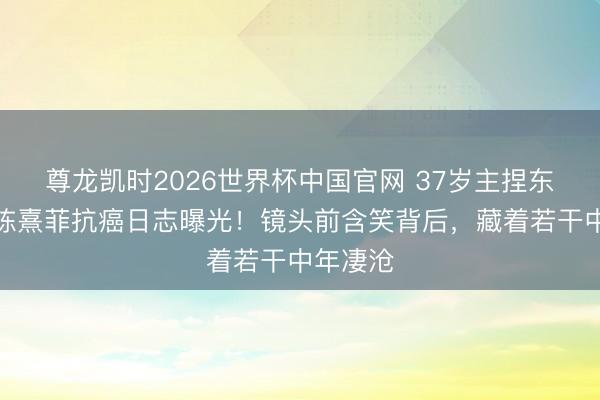 尊龙凯时2026世界杯中国官网 37岁主捏东说念主陈熹菲抗癌日志曝光！镜头前含笑背后，藏着若干中年凄沧