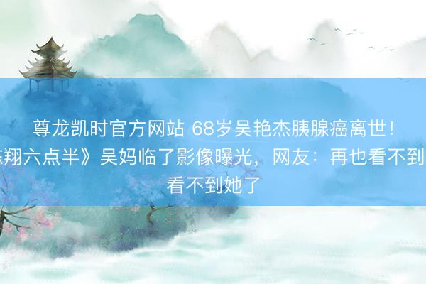 尊龙凯时官方网站 68岁吴艳杰胰腺癌离世！《陈翔六点半》吴妈临了影像曝光，网友：再也看不到她了