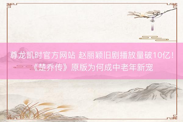 尊龙凯时官方网站 赵丽颖旧剧播放量破10亿！《楚乔传》原版为何成中老年新宠
