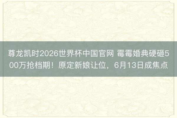 尊龙凯时2026世界杯中国官网 霉霉婚典硬砸500万抢档期！原定新娘让位，6月13日成焦点