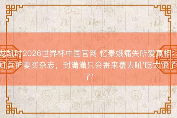 尊龙凯时2026世界杯中国官网 忆秦娥痛失所爱真相：刘红兵护妻买杂志，封潇潇只会番来覆去吼'吃太饱了'