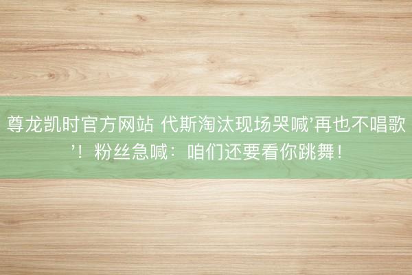 尊龙凯时官方网站 代斯淘汰现场哭喊'再也不唱歌'！粉丝急喊：咱们还要看你跳舞！
