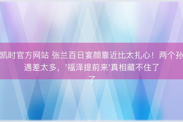 尊龙凯时官方网站 张兰百日宴颜靠近比太扎心！两个孙子待遇差太多，'福泽提前来'真相藏不住了
