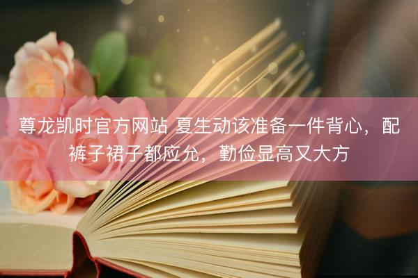 尊龙凯时官方网站 夏生动该准备一件背心，配裤子裙子都应允，勤俭显高又大方