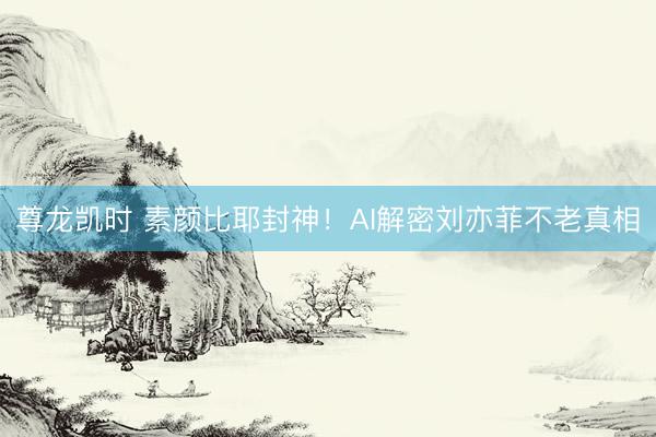 尊龙凯时 素颜比耶封神！AI解密刘亦菲不老真相