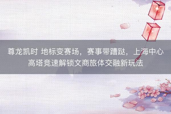 尊龙凯时 地标变赛场，赛事带蹧跶，上海中心高塔竞速解锁文商旅体交融新玩法