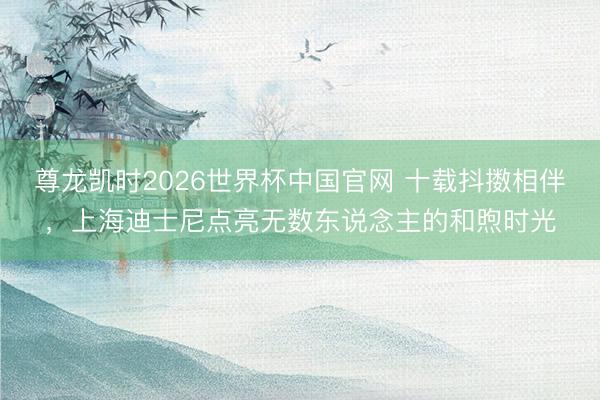尊龙凯时2026世界杯中国官网 十载抖擞相伴，上海迪士尼点亮无数东说念主的和煦时光