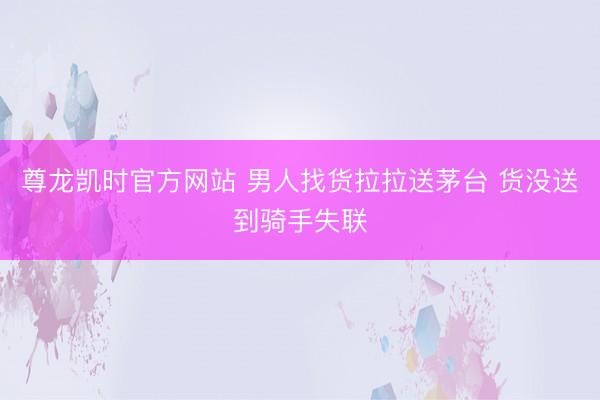 尊龙凯时官方网站 男人找货拉拉送茅台 货没送到骑手失联