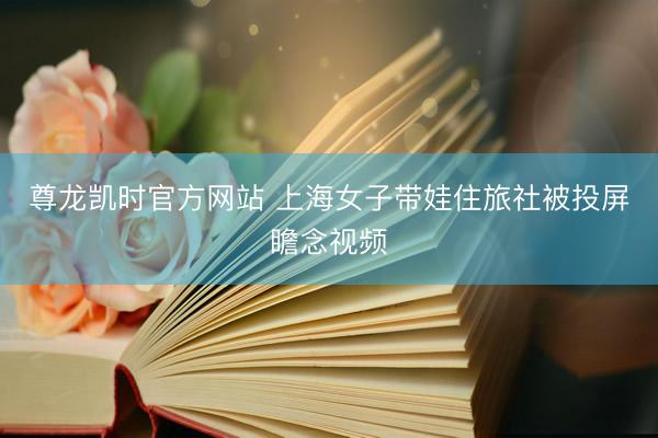 尊龙凯时官方网站 上海女子带娃住旅社被投屏瞻念视频