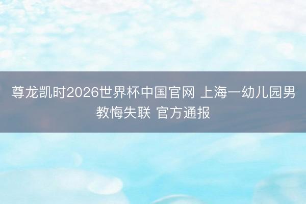 尊龙凯时2026世界杯中国官网 上海一幼儿园男教悔失联 官方通报