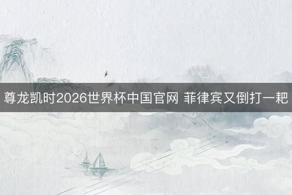 尊龙凯时2026世界杯中国官网 菲律宾又倒打一耙