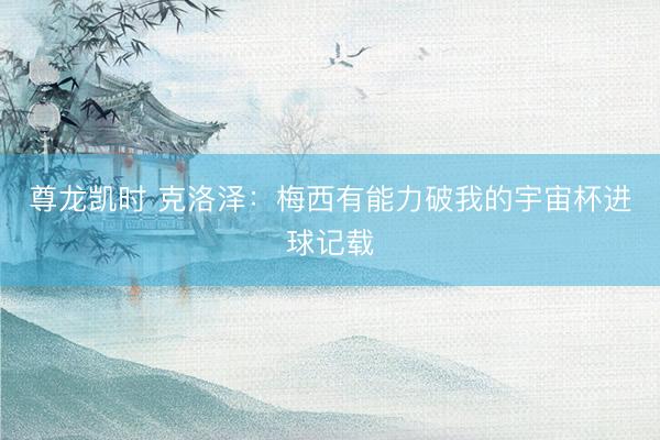 尊龙凯时 克洛泽：梅西有能力破我的宇宙杯进球记载