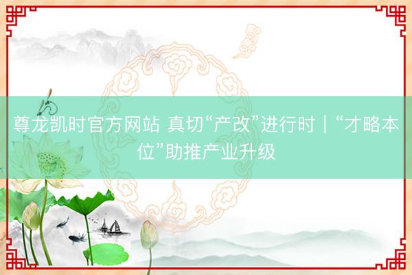 尊龙凯时官方网站 真切“产改”进行时｜“才略本位”助推产业升级