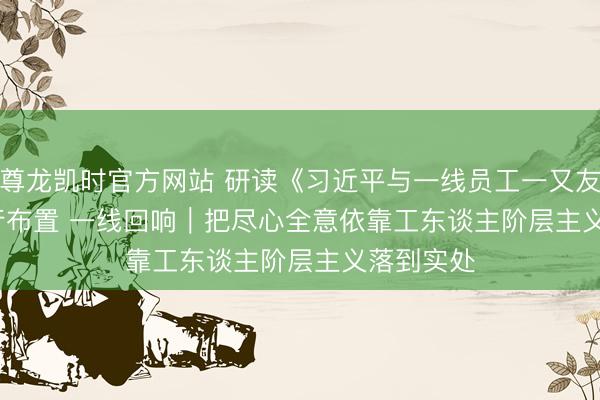尊龙凯时官方网站 研读《习近平与一线员工一又友们》·践行布置 一线回响｜把尽心全意依靠工东谈主阶层主义落到实处