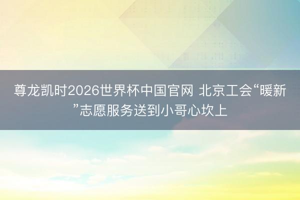 尊龙凯时2026世界杯中国官网 北京工会“暖新”志愿服务送到小哥心坎上