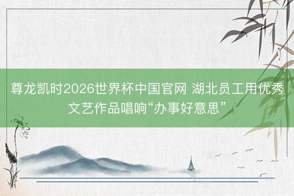 尊龙凯时2026世界杯中国官网 湖北员工用优秀文艺作品唱响“办事好意思”