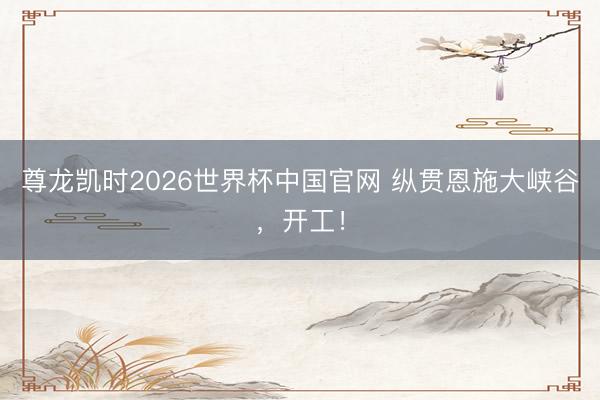 尊龙凯时2026世界杯中国官网 纵贯恩施大峡谷,开工!