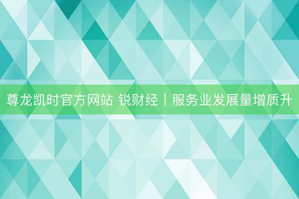 尊龙凯时官方网站 锐财经|服务业发展量增质升