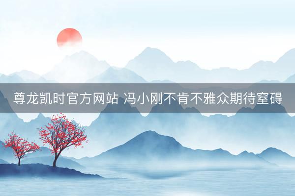 尊龙凯时官方网站 冯小刚不肯不雅众期待窒碍