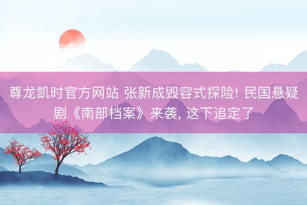 尊龙凯时官方网站 张新成毁容式探险! 民国悬疑剧《南部档案》来袭, 这下追定了