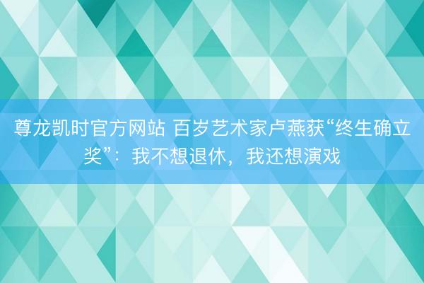尊龙凯时官方网站 百岁艺术家卢燕获“终生确立奖”：我不想退休，我还想演戏