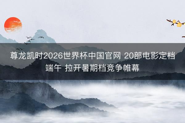 尊龙凯时2026世界杯中国官网 20部电影定档端午 拉开暑期档竞争帷幕