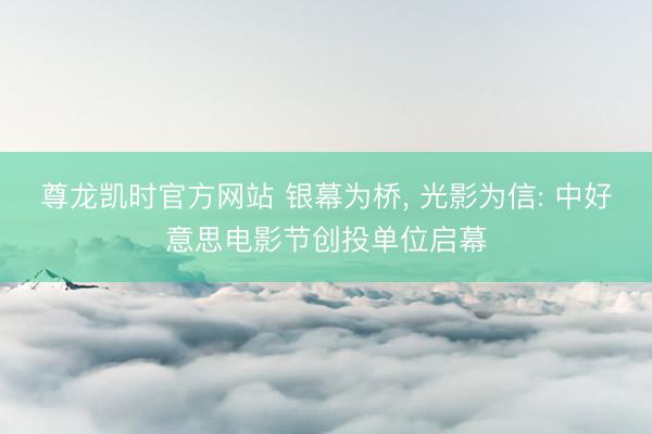 尊龙凯时官方网站 银幕为桥， 光影为信: 中好意思电影节创投单位启幕